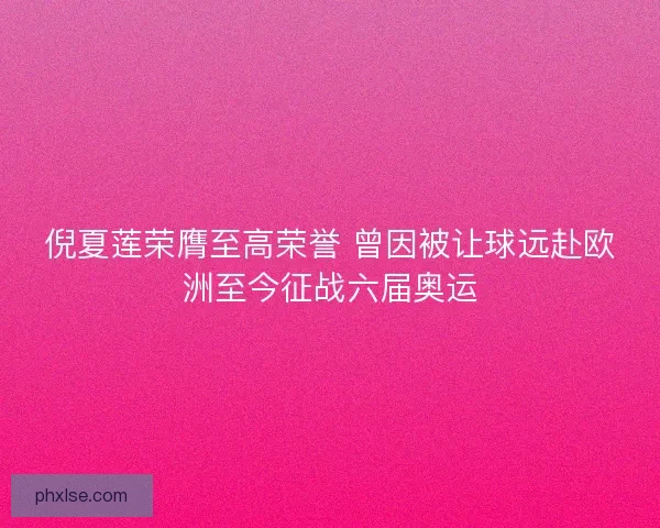 倪夏莲荣膺至高荣誉 曾因被让球远赴欧洲至今征战六届奥运