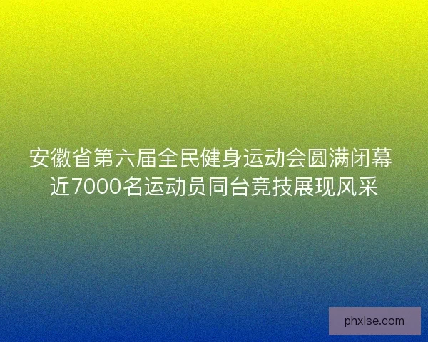 安徽省第六届全民健身运动会圆满闭幕 近7000名运动员同台竞技展现风采