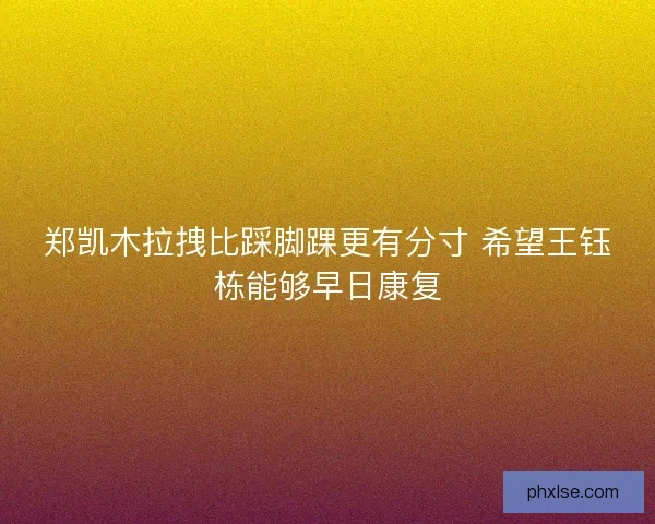 郑凯木拉拽比踩脚踝更有分寸 希望王钰栋能够早日康复