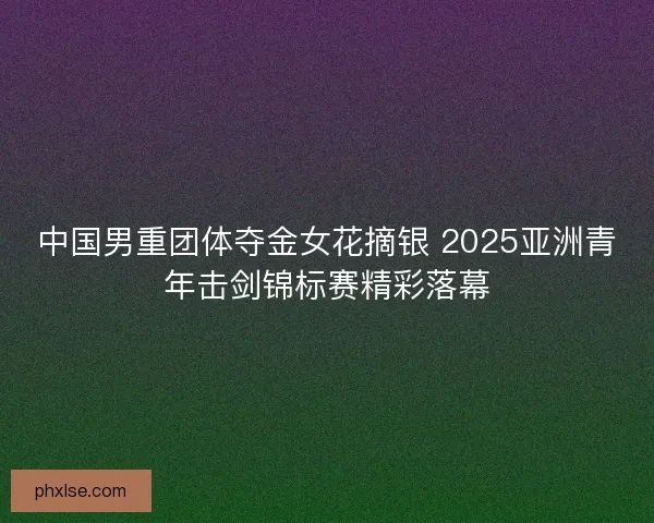 中国男重团体夺金女花摘银 2025亚洲青年击剑锦标赛精彩落幕