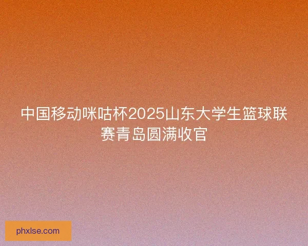 中国移动咪咕杯2025山东大学生篮球联赛青岛圆满收官